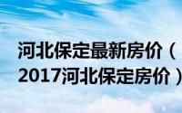 河北保定最新房价（2017河北各市房价排名,2017河北保定房价）