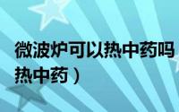 微波炉可以热中药吗（微波炉为什么不可以加热中药）