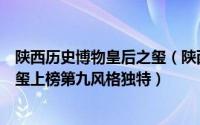 陕西历史博物皇后之玺（陕西博物馆十大镇馆之宝：皇后之玺上榜第九风格独特）
