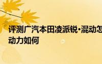 评测广汽本田凌派锐·混动怎么样及广汽本田凌派锐·混动的动力如何