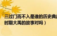 三过门而不入是谁的历史典故（三过家门而不入说的是尧舜时期大禹的故事对吗）