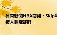 体育新闻NBA要闻：Skip利拉德喜欢被爱的感觉他能接受被人叫叛徒吗