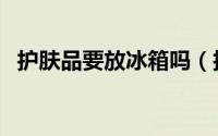 护肤品要放冰箱吗（护肤品要不要放冰箱）