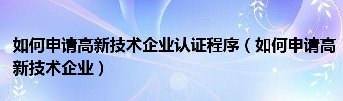 如何申请高新技术企业认证程序（如何申请高新技术企业）