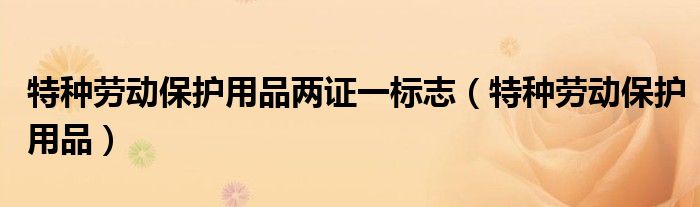 特种劳动保护用品两证一标志（特种劳动保护用品）