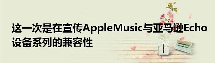 这一次是在宣传AppleMusic与亚马逊Echo设备系列的兼容性