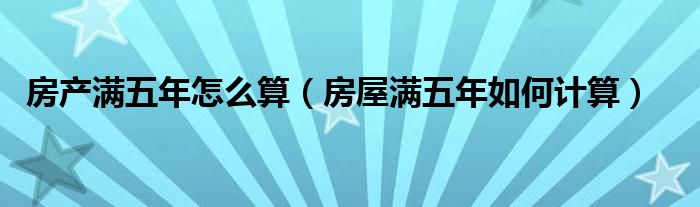 房产满五年怎么算（房屋满五年如何计算）