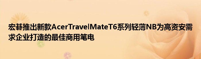 宏碁推出新款AcerTravelMateT6系列轻薄NB为高资安需求企业打造的最佳商用笔电