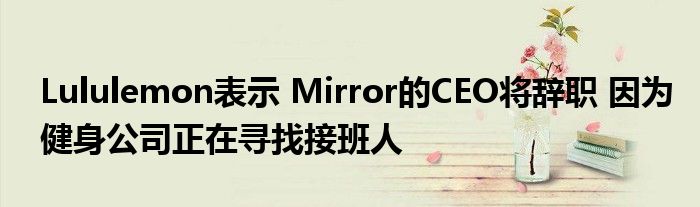 Lululemon表示 Mirror的CEO将辞职 因为健身公司正在寻找接班人