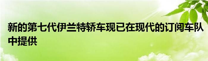 新的第七代伊兰特轿车现已在现代的订阅车队中提供