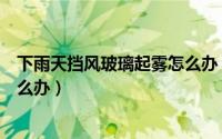 下雨天挡风玻璃起雾怎么办（下雨雨天挡风玻璃起雾应该怎么办）