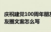 庆祝建党100周年朋友圈文案 建党100周年朋友圈文案怎么写 