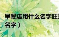 早餐店用什么名字旺财（好听又聚财的早餐店名字）