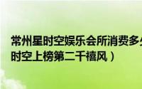 常州星时空娱乐会所消费多少（常州十大玩乐场所排名：星时空上榜第二千禧风）
