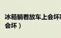 冰箱躺着放车上会坏吗（冰箱躺着放车上会不会坏）