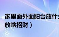 家里面外面阳台放什么招财（家里面外面阳台放啥招财）