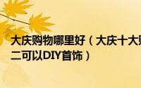 大庆购物哪里好（大庆十大购物场所排行榜：百脑汇上榜第二可以DIY首饰）