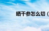 晒干参怎么切（晒干参如何切）