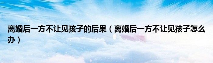 离婚后一方不让见孩子的后果（离婚后一方不让见孩子怎么办）