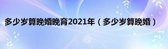 多少岁算晚婚晚育2021年（多少岁算晚婚）
