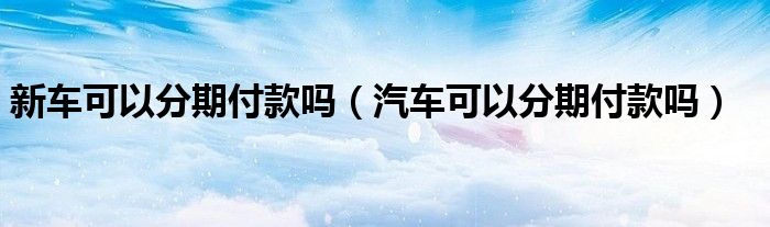 新车可以分期付款吗（汽车可以分期付款吗）