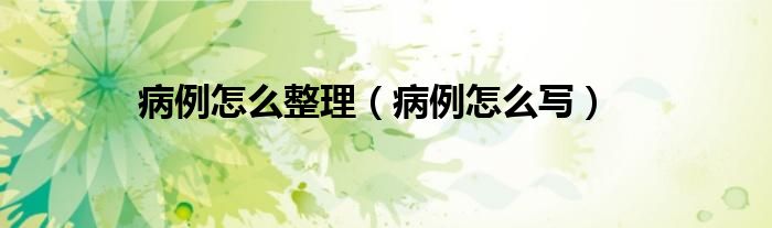 病例怎么整理（病例怎么写）