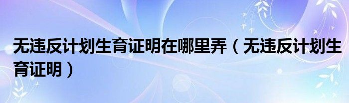 无违反计划生育证明在哪里弄（无违反计划生育证明）