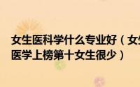 女生医科学什么专业好（女生适合读的十大工科专业：生物医学上榜第十女生很少）