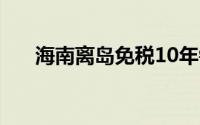 海南离岛免税10年销售额近1000亿元