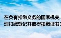 在负有扣缴义务的国家机关,应按照《征管法》等相关规定办理扣缴登记并取得扣缴证书()