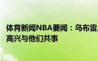 体育新闻NBA要闻：乌布雷从库里和格林身上学到了很多很高兴与他们共事