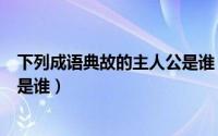 下列成语典故的主人公是谁（大家熟识的成语故事中的人物是谁）