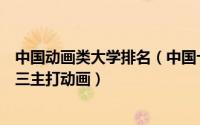 中国动画类大学排名（中国十大动漫学校排行榜北电上榜第三主打动画）