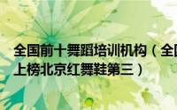 全国前十舞蹈培训机构（全国十大舞蹈培训机构：秦川艺校上榜北京红舞鞋第三）