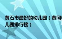 黄石市最好的幼儿园（黄冈幼儿园排名一览表黄冈最好的幼儿园排行榜）