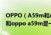 OPPO（A59m和A59有什么区别 oppoa59和oppo a59m是一款手机吗）