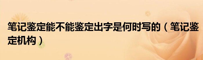 笔记鉴定能不能鉴定出字是何时写的（笔记鉴定机构）