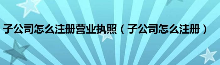 子公司怎么注册营业执照（子公司怎么注册）