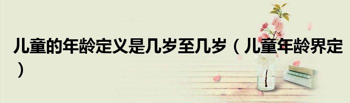  儿童的年龄定义是几岁至几岁（儿童年龄界定）