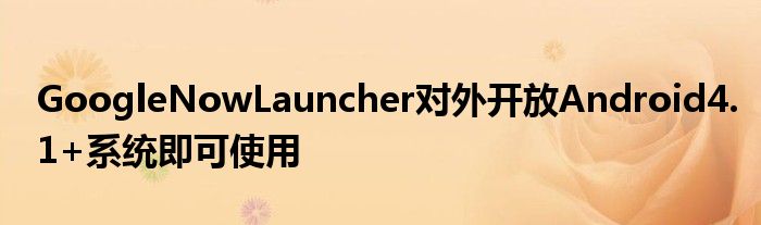 GoogleNowLauncher对外开放Android4.1+系统即可使用