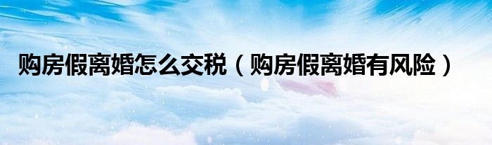 购房假离婚怎么交税（购房假离婚有风险）