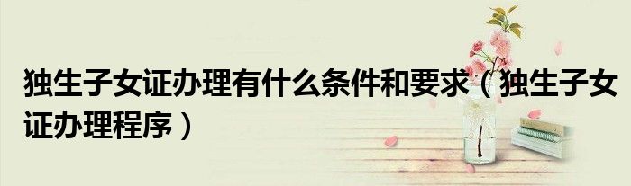 独生子女证办理有什么条件和要求（独生子女证办理程序）