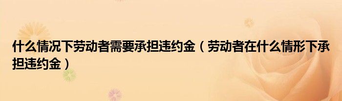 什么情况下劳动者需要承担违约金（劳动者在什么情形下承担违约金）