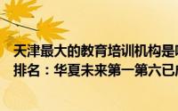 天津最大的教育培训机构是哪家（天津市十大教育培训机构排名：华夏未来第一第六已成立35年(2)）