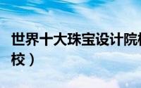 世界十大珠宝设计院校（世界十大珠宝设计学校）