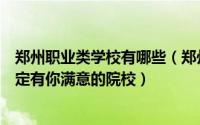 郑州职业类学校有哪些（郑州十大职业学校：专业任你选一定有你满意的院校）