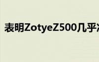 表明ZotyeZ500几乎准备就绪再次令人惊讶