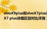 vivoX9plus和vivoX7plus买哪个好（vivo X9 plus和vivoX7 plus详细区别对比评测）