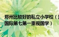 郑州比较好的私立小学校（郑州排名前十私立小学：艾瑞德国际第七第一重视国学）