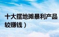十大摆地摊暴利产品（摆地摊卖什么比较好比较赚钱）